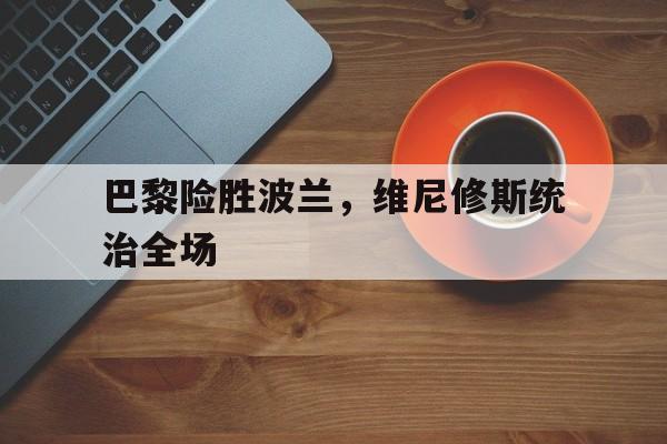 开云官网-关于巴黎险胜波兰，维尼修斯统治全场的信息